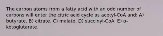 The carbon atoms from a fatty acid with an <a href='https://www.questionai.com/knowledge/kEoqoLK8XQ-odd-number' class='anchor-knowledge'>odd number</a> of carbons will enter the citric acid cycle as acetyl-CoA and: A) butyrate. B) citrate. C) malate. D) succinyl-CoA. E) α-ketoglutarate.