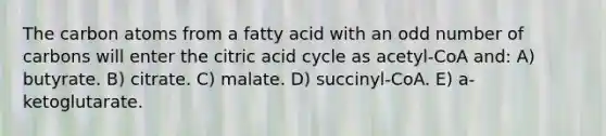 The carbon atoms from a fatty acid with an <a href='https://www.questionai.com/knowledge/kEoqoLK8XQ-odd-number' class='anchor-knowledge'>odd number</a> of carbons will enter the citric acid cycle as acetyl-CoA and: A) butyrate. B) citrate. C) malate. D) succinyl-CoA. E) a-ketoglutarate.