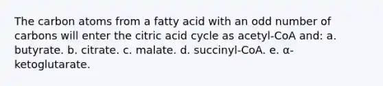 The carbon atoms from a fatty acid with an odd number of carbons will enter the citric acid cycle as acetyl-CoA and: a. butyrate. b. citrate. c. malate. d. succinyl-CoA. e. α-ketoglutarate.