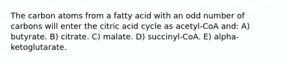 The carbon atoms from a fatty acid with an odd number of carbons will enter the citric acid cycle as acetyl-CoA and: A) butyrate. B) citrate. C) malate. D) succinyl-CoA. E) alpha-ketoglutarate.