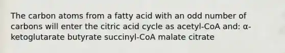 The carbon atoms from a fatty acid with an odd number of carbons will enter the citric acid cycle as acetyl-CoA and: α-ketoglutarate butyrate succinyl-CoA malate citrate