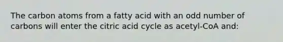 The carbon atoms from a fatty acid with an odd number of carbons will enter the citric acid cycle as acetyl-CoA and: