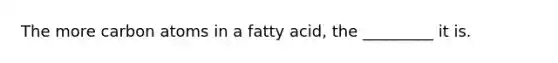 The more carbon atoms in a fatty acid, the _________ it is.