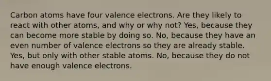 Carbon atoms have four <a href='https://www.questionai.com/knowledge/knWZpHTJT4-valence-electrons' class='anchor-knowledge'>valence electrons</a>. Are they likely to react with other atoms, and why or why not? Yes, because they can become more stable by doing so. No, because they have an <a href='https://www.questionai.com/knowledge/ki4hctpp5V-even-number' class='anchor-knowledge'>even number</a> of valence electrons so they are already stable. Yes, but only with other stable atoms. No, because they do not have enough valence electrons.