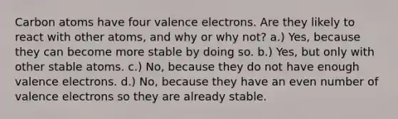 Carbon atoms have four valence electrons. Are they likely to react with other atoms, and why or why not? a.) Yes, because they can become more stable by doing so. b.) Yes, but only with other stable atoms. c.) No, because they do not have enough valence electrons. d.) No, because they have an even number of valence electrons so they are already stable.