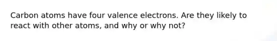 Carbon atoms have four valence electrons. Are they likely to react with other atoms, and why or why not?