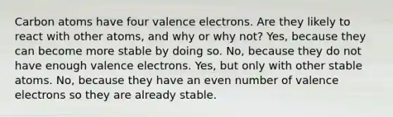 Carbon atoms have four valence electrons. Are they likely to react with other atoms, and why or why not? Yes, because they can become more stable by doing so. No, because they do not have enough valence electrons. Yes, but only with other stable atoms. No, because they have an even number of valence electrons so they are already stable.