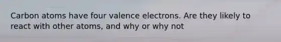 Carbon atoms have four valence electrons. Are they likely to react with other atoms, and why or why not