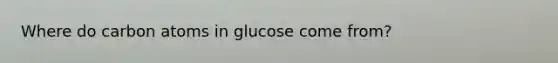 Where do carbon atoms in glucose come from?