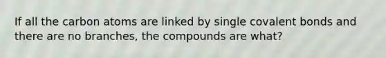 If all the carbon atoms are linked by single covalent bonds and there are no branches, the compounds are what?