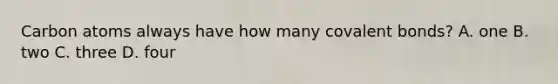 Carbon atoms always have how many covalent bonds? A. one B. two C. three D. four