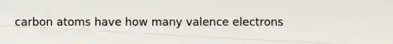 carbon atoms have how many <a href='https://www.questionai.com/knowledge/knWZpHTJT4-valence-electrons' class='anchor-knowledge'>valence electrons</a>