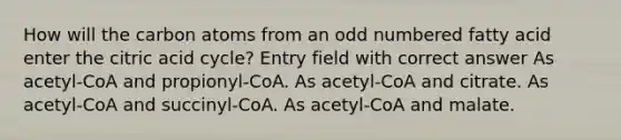 How will the carbon atoms from an odd numbered fatty acid enter the citric acid cycle? Entry field with correct answer As acetyl-CoA and propionyl-CoA. As acetyl-CoA and citrate. As acetyl-CoA and succinyl-CoA. As acetyl-CoA and malate.