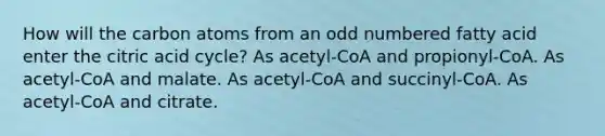 How will the carbon atoms from an odd numbered fatty acid enter the citric acid cycle? As acetyl-CoA and propionyl-CoA. As acetyl-CoA and malate. As acetyl-CoA and succinyl-CoA. As acetyl-CoA and citrate.