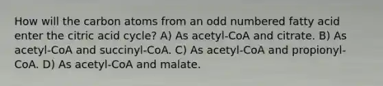 How will the carbon atoms from an odd numbered fatty acid enter the citric acid cycle? A) As acetyl-CoA and citrate. B) As acetyl-CoA and succinyl-CoA. C) As acetyl-CoA and propionyl-CoA. D) As acetyl-CoA and malate.