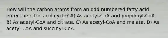 How will the carbon atoms from an odd numbered fatty acid enter the citric acid cycle? A) As acetyl-CoA and propionyl-CoA. B) As acetyl-CoA and citrate. C) As acetyl-CoA and malate. D) As acetyl-CoA and succinyl-CoA.