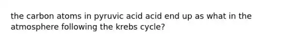 the carbon atoms in pyruvic acid acid end up as what in the atmosphere following the krebs cycle?