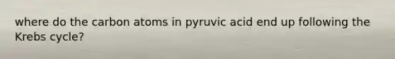 where do the carbon atoms in pyruvic acid end up following the Krebs cycle?