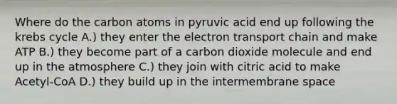 Where do the carbon atoms in pyruvic acid end up following the krebs cycle A.) they enter the electron transport chain and make ATP B.) they become part of a carbon dioxide molecule and end up in the atmosphere C.) they join with citric acid to make Acetyl-CoA D.) they build up in the intermembrane space