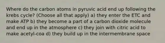 Where do the carbon atoms in pyruvic acid end up following the krebs cycle? (Choose all that apply) a) they enter the ETC and make ATP b) they become a part of a carbon dioxide molecule and end up in the atmosphere c) they join with citric acid to make acetyl-coa d) they build up in the intermembrane space