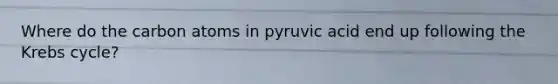 Where do the carbon atoms in pyruvic acid end up following the <a href='https://www.questionai.com/knowledge/kqfW58SNl2-krebs-cycle' class='anchor-knowledge'>krebs cycle</a>?