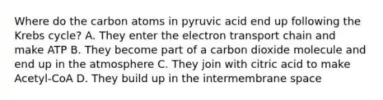 Where do the carbon atoms in pyruvic acid end up following the Krebs cycle? A. They enter the electron transport chain and make ATP B. They become part of a carbon dioxide molecule and end up in the atmosphere C. They join with citric acid to make Acetyl-CoA D. They build up in the intermembrane space