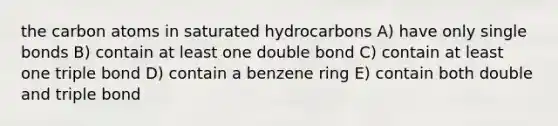 the carbon atoms in saturated hydrocarbons A) have only single bonds B) contain at least one double bond C) contain at least one triple bond D) contain a benzene ring E) contain both double and triple bond