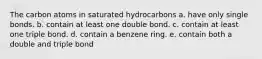 The carbon atoms in saturated hydrocarbons a. have only single bonds. b. contain at least one double bond. c. contain at least one triple bond. d. contain a benzene ring. e. contain both a double and triple bond