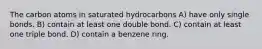 The carbon atoms in saturated hydrocarbons A) have only single bonds. B) contain at least one double bond. C) contain at least one triple bond. D) contain a benzene ring.