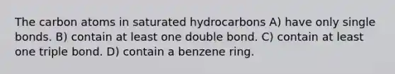 The carbon atoms in saturated hydrocarbons A) have only single bonds. B) contain at least one double bond. C) contain at least one triple bond. D) contain a benzene ring.