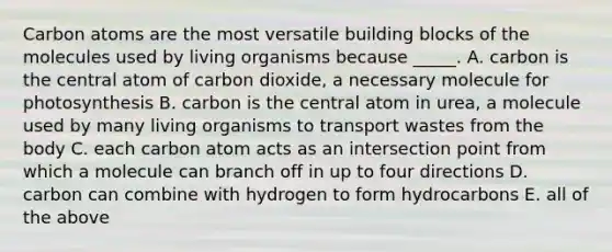 Carbon atoms are the most versatile building blocks of the molecules used by living organisms because _____. A. carbon is the central atom of carbon dioxide, a necessary molecule for photosynthesis B. carbon is the central atom in urea, a molecule used by many living organisms to transport wastes from the body C. each carbon atom acts as an intersection point from which a molecule can branch off in up to four directions D. carbon can combine with hydrogen to form hydrocarbons E. all of the above