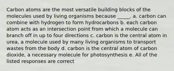 Carbon atoms are the most versatile building blocks of the molecules used by living organisms because _____. a. carbon can combine with hydrogen to form hydrocarbons b. each carbon atom acts as an intersection point from which a molecule can branch off in up to four directions c. carbon is the central atom in urea, a molecule used by many living organisms to transport wastes from the body d. carbon is the central atom of carbon dioxide, a necessary molecule for photosynthesis e. All of the listed responses are correct