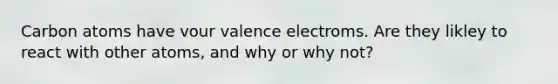 Carbon atoms have vour valence electroms. Are they likley to react with other atoms, and why or why not?