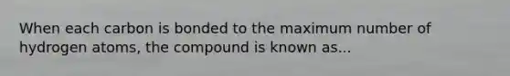 When each carbon is bonded to the maximum number of hydrogen atoms, the compound is known as...
