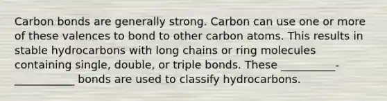 Carbon bonds are generally strong. Carbon can use one or more of these valences to bond to other carbon atoms. This results in stable hydrocarbons with long chains or ring molecules containing single, double, or triple bonds. These __________-___________ bonds are used to classify hydrocarbons.