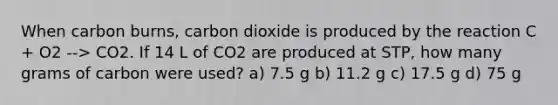 When carbon burns, carbon dioxide is produced by the reaction C + O2 --> CO2. If 14 L of CO2 are produced at STP, how many grams of carbon were used? a) 7.5 g b) 11.2 g c) 17.5 g d) 75 g