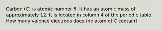 Carbon (C) is atomic number 6. It has an atomic mass of approximately 12. It is located in column 4 of the periodic table. How many valence electrons does the atom of C contain?