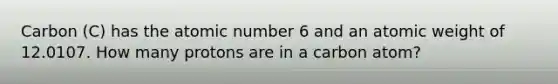 Carbon (C) has the atomic number 6 and an atomic weight of 12.0107. How many protons are in a carbon atom?