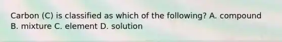 Carbon (C) is classified as which of the following? A. compound B. mixture C. element D. solution