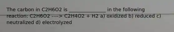 The carbon in C2H6O2 is _______________ in the following reaction: C2H6O2 ----> C2H4O2 + H2 a) oxidized b) reduced c) neutralized d) electrolyzed