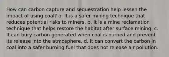 How can carbon capture and sequestration help lessen the impact of using coal? a. It is a safer mining technique that reduces potential risks to miners. b. It is a mine reclamation technique that helps restore the habitat after surface mining. c. It can bury carbon generated when coal is burned and prevent its release into the atmosphere. d. It can convert the carbon in coal into a safer burning fuel that does not release air pollution.