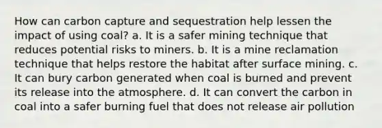 How can carbon capture and sequestration help lessen the impact of using coal? a. It is a safer mining technique that reduces potential risks to miners. b. It is a mine reclamation technique that helps restore the habitat after surface mining. c. It can bury carbon generated when coal is burned and prevent its release into the atmosphere. d. It can convert the carbon in coal into a safer burning fuel that does not release air pollution