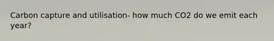 Carbon capture and utilisation- how much CO2 do we emit each year?