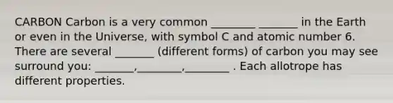 CARBON Carbon is a very common ________ _______ in the Earth or even in the Universe, with symbol C and atomic number 6. There are several _______ (different forms) of carbon you may see surround you: _______,________,________ . Each allotrope has different properties.