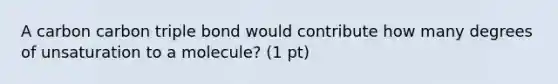 A carbon carbon triple bond would contribute how many degrees of unsaturation to a molecule? (1 pt)