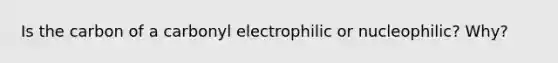 Is the carbon of a carbonyl electrophilic or nucleophilic? Why?