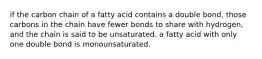 if the carbon chain of a fatty acid contains a double bond, those carbons in the chain have fewer bonds to share with hydrogen, and the chain is said to be unsaturated. a fatty acid with only one double bond is monounsaturated.