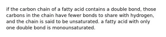 if the carbon chain of a fatty acid contains a double bond, those carbons in the chain have fewer bonds to share with hydrogen, and the chain is said to be unsaturated. a fatty acid with only one double bond is monounsaturated.