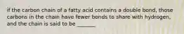 if the carbon chain of a fatty acid contains a double bond, those carbons in the chain have fewer bonds to share with hydrogen, and the chain is said to be _______