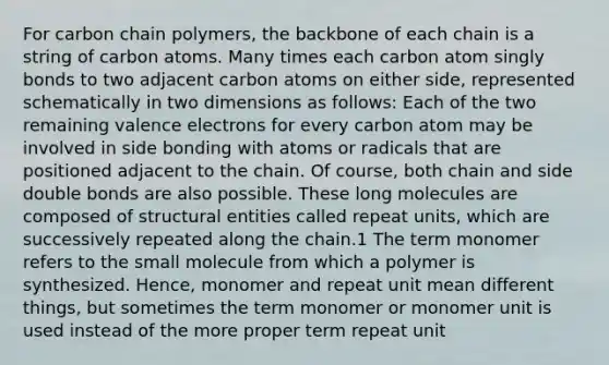 For carbon chain polymers, the backbone of each chain is a string of carbon atoms. Many times each carbon atom singly bonds to two adjacent carbon atoms on either side, represented schematically in two dimensions as follows: Each of the two remaining valence electrons for every carbon atom may be involved in side bonding with atoms or radicals that are positioned adjacent to the chain. Of course, both chain and side double bonds are also possible. These long molecules are composed of structural entities called repeat units, which are successively repeated along the chain.1 The term monomer refers to the small molecule from which a polymer is synthesized. Hence, monomer and repeat unit mean different things, but sometimes the term monomer or monomer unit is used instead of the more proper term repeat unit